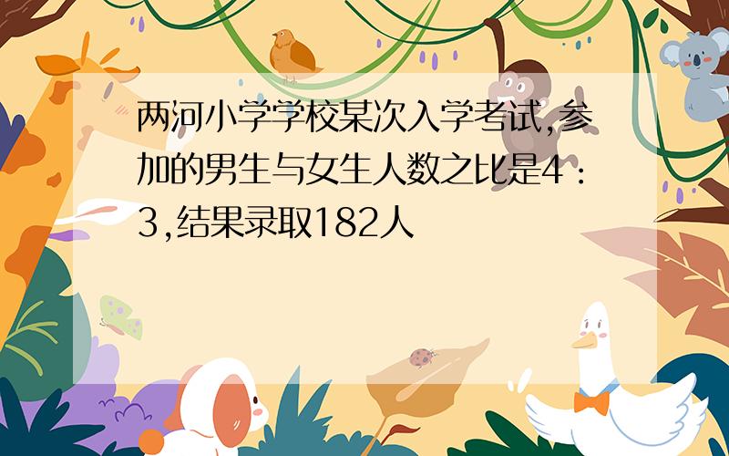 两河小学学校某次入学考试,参加的男生与女生人数之比是4：3,结果录取182人