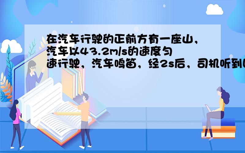 在汽车行驶的正前方有一座山，汽车以43.2m/s的速度匀速行驶，汽车鸣笛，经2s后，司机听到回声，此时汽车距山多远？还要