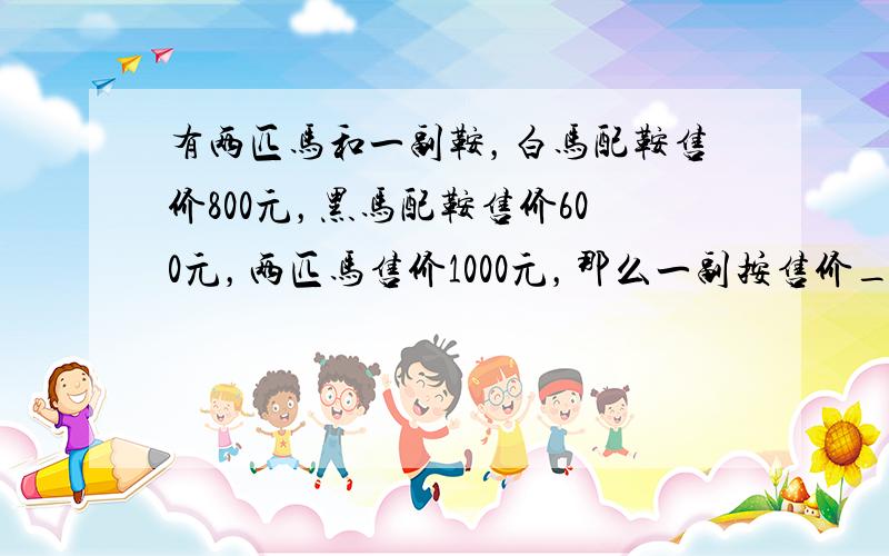 有两匹马和一副鞍，白马配鞍售价800元，黑马配鞍售价600元，两匹马售价1000元，那么一副按售价______元．