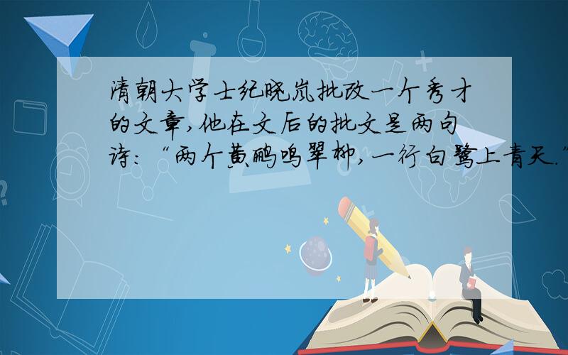 清朝大学士纪晓岚批改一个秀才的文章,他在文后的批文是两句诗：“两个黄鹂鸣翠柳,一行白鹭上青天.”面对借引来的诗,秀才不解