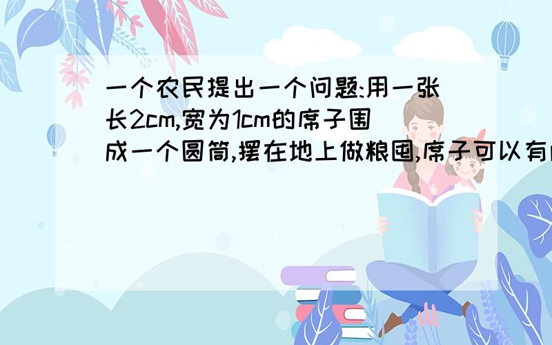 一个农民提出一个问题:用一张长2cm,宽为1cm的席子围成一个圆筒,摆在地上做粮囤,席子可以有两种围法：