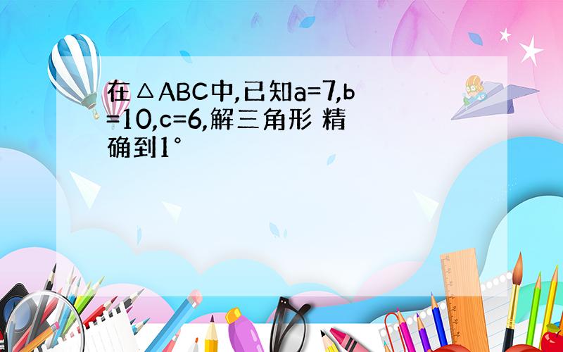 在△ABC中,已知a=7,b=10,c=6,解三角形 精确到1°