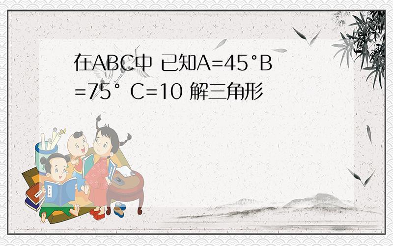 在ABC中 已知A=45°B=75° C=10 解三角形