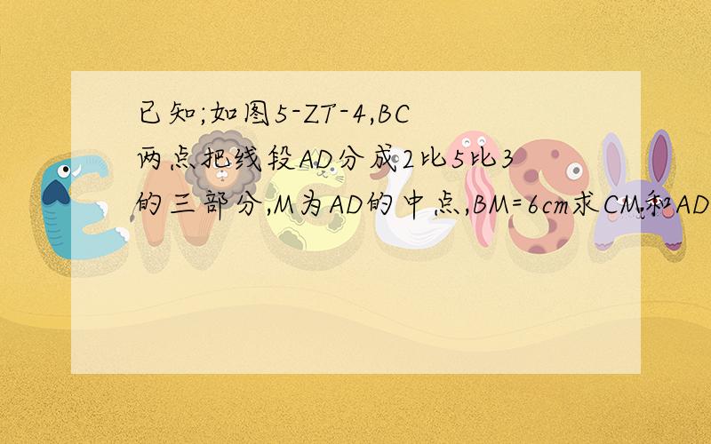 已知;如图5-ZT-4,BC两点把线段AD分成2比5比3的三部分,M为AD的中点,BM=6cm求CM和AD的长