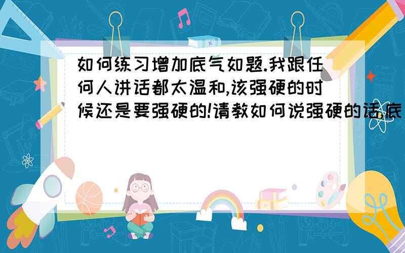 如何练习增加底气如题.我跟任何人讲话都太温和,该强硬的时候还是要强硬的!请教如何说强硬的话,底气足,并且不虚,从气势上压