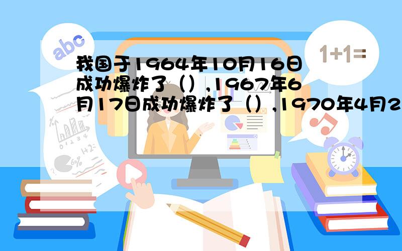 我国于1964年10月16日成功爆炸了（）,1967年6月17日成功爆炸了（）,1970年4月24日成功发射了（）.