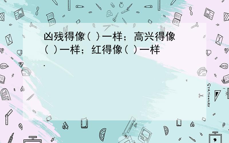 凶残得像( )一样；高兴得像( )一样；红得像( )一样.