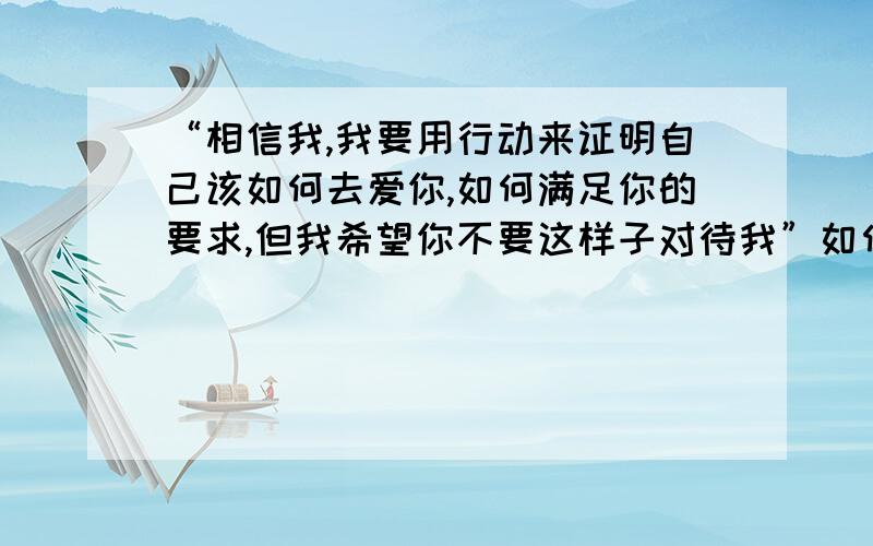 “相信我,我要用行动来证明自己该如何去爱你,如何满足你的要求,但我希望你不要这样子对待我”如何翻译