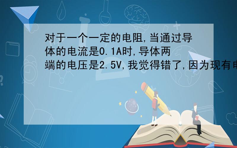 对于一个一定的电阻,当通过导体的电流是0.1A时,导体两端的电压是2.5V,我觉得错了,因为现有电压,后有