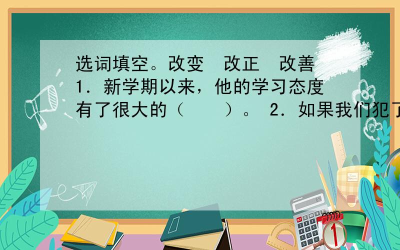 选词填空。改变　改正　改善 1．新学期以来，他的学习态度有了很大的（　　）。 2．如果我们犯了错误，就要及时（　　）。