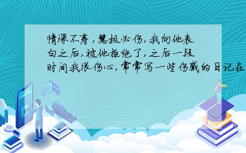 情深不寿,慧极必伤,我向他表白之后,被他拒绝了,之后一段时间我很伤心,常常写一些伤感的日记在空间里,他给我的评论是情深不