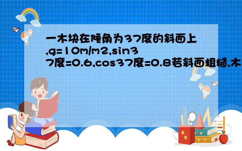 一木块在倾角为37度的斜面上,g=10m/m2,sin37度=0.6,cos37度=0.8若斜面粗糙,木块与斜面间的动摩