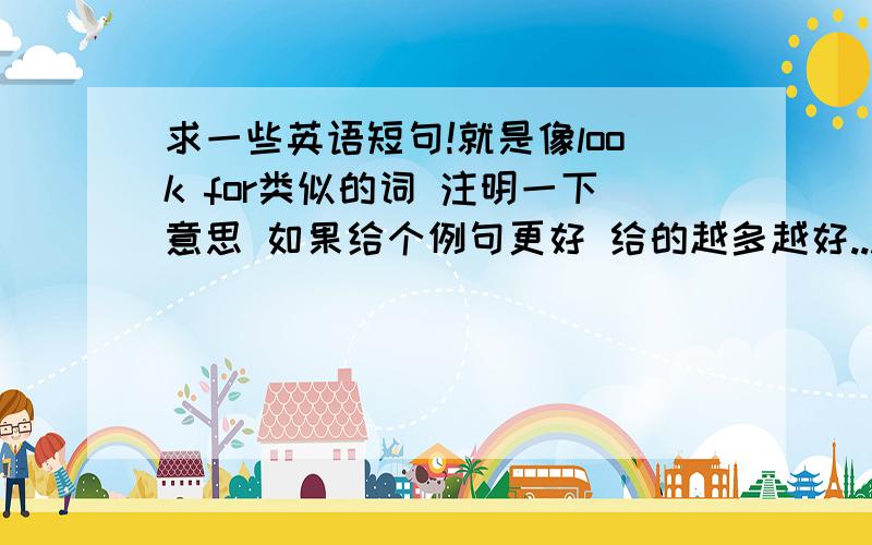 求一些英语短句!就是像look for类似的词 注明一下意思 如果给个例句更好 给的越多越好...