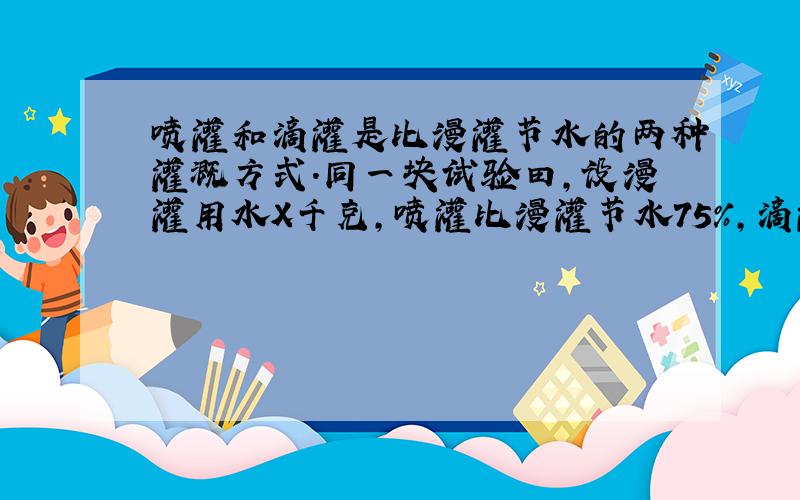 喷灌和滴灌是比漫灌节水的两种灌溉方式.同一块试验田,设漫灌用水X千克,喷灌比漫灌节水75%,滴灌比漫