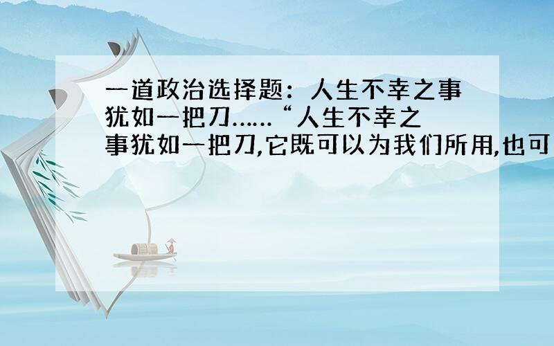 一道政治选择题：人生不幸之事犹如一把刀…… “人生不幸之事犹如一把刀,它既可以为我们所用,也可以把我们割伤,这要看我们究