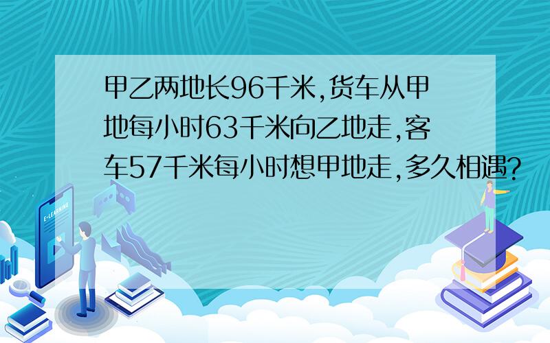 甲乙两地长96千米,货车从甲地每小时63千米向乙地走,客车57千米每小时想甲地走,多久相遇?