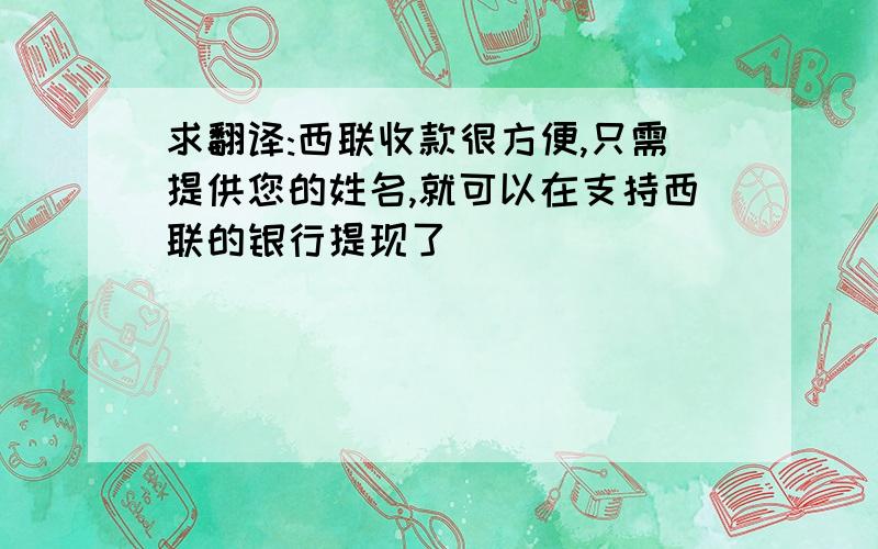 求翻译:西联收款很方便,只需提供您的姓名,就可以在支持西联的银行提现了