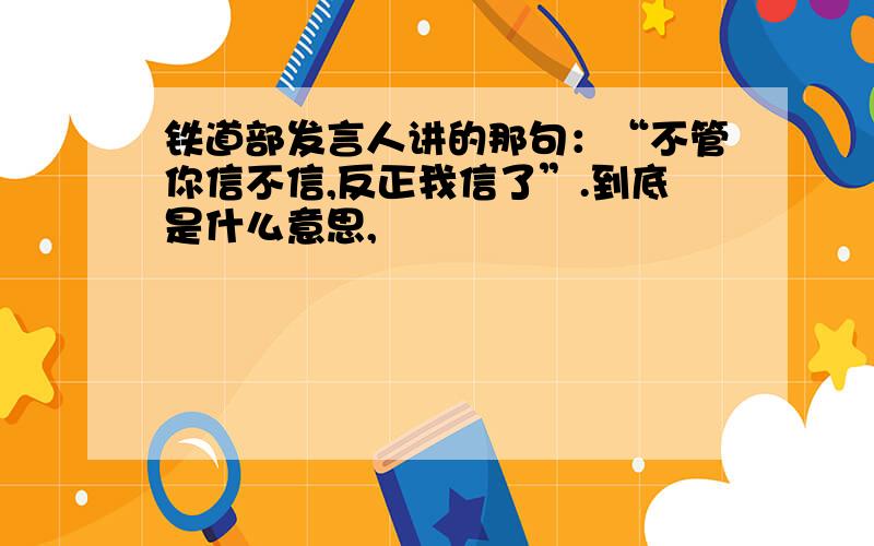 铁道部发言人讲的那句：“不管你信不信,反正我信了”.到底是什么意思,