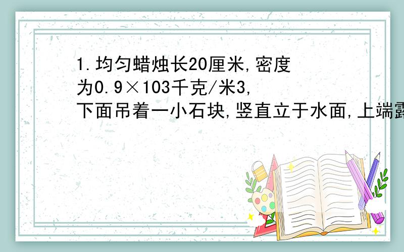 1.均匀蜡烛长20厘米,密度为0.9×103千克/米3,下面吊着一小石块,竖直立于水面,上端露出水面1厘米,然后点燃蜡烛