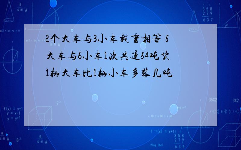 2个大车与3小车载重相等 5大车与6小车1次共运54吨货1辆大车比1辆小车多装几吨