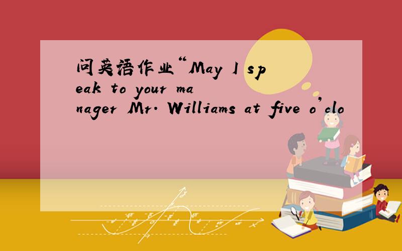 问英语作业“May I speak to your manager Mr. Williams at five o’clo