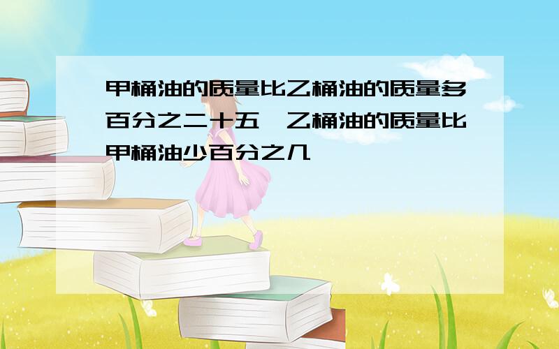 甲桶油的质量比乙桶油的质量多百分之二十五,乙桶油的质量比甲桶油少百分之几