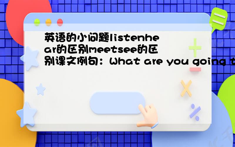 英语的小问题listenhear的区别meetsee的区别课文例句：What are you going to do t