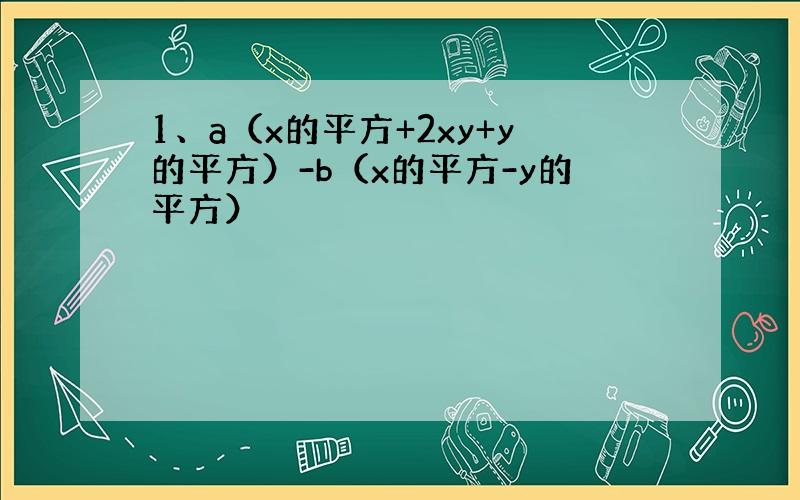 1、a（x的平方+2xy+y的平方）-b（x的平方-y的平方）