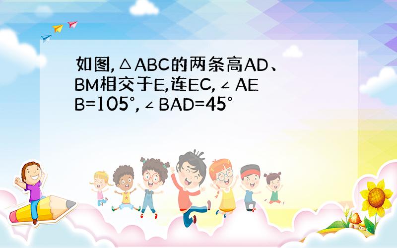 如图,△ABC的两条高AD、BM相交于E,连EC,∠AEB=105°,∠BAD=45°