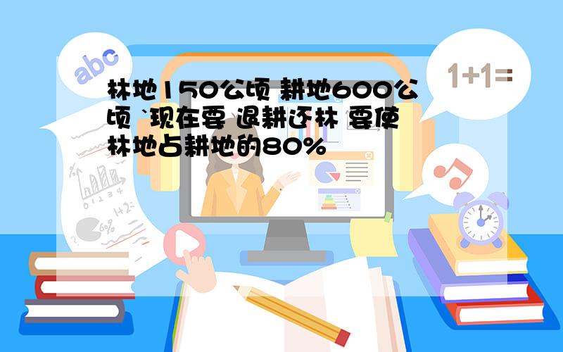 林地150公顷 耕地600公顷 `现在要 退耕还林 要使林地占耕地的80%