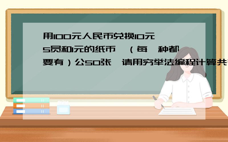 用100元人民币兑换10元、5员和1元的纸币,（每一种都要有）公50张,请用穷举法编程计算共有集中兑换发难,每种方案各兑