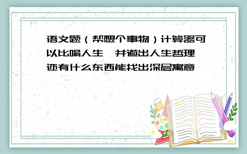 语文题（帮想个事物）计算器可以比喻人生,并道出人生哲理,还有什么东西能找出深层寓意