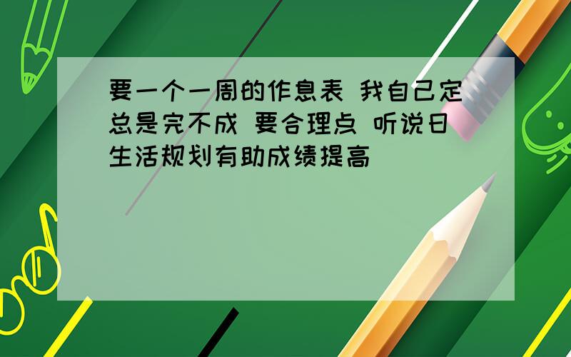 要一个一周的作息表 我自己定总是完不成 要合理点 听说日生活规划有助成绩提高