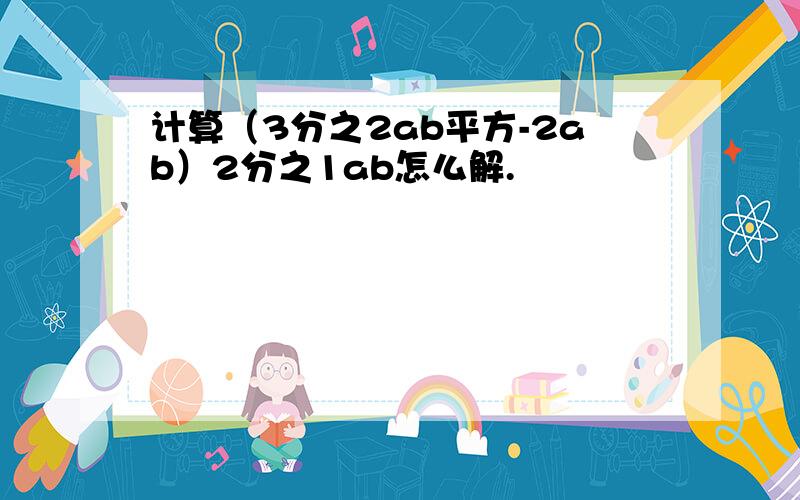 计算（3分之2ab平方-2ab）2分之1ab怎么解.