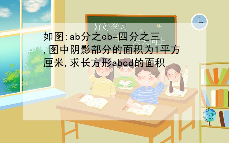 如图:ab分之eb=四分之三,图中阴影部分的面积为1平方厘米,求长方形abcd的面积