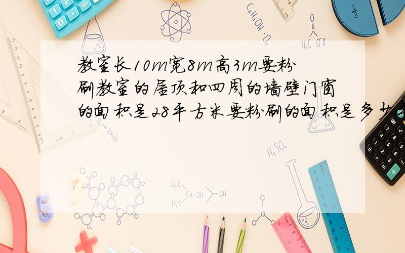 教室长10m宽8m高3m要粉刷教室的屋顶和四周的墙壁门窗的面积是28平方米要粉刷的面积是多少平方米?