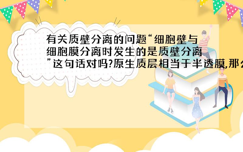 有关质壁分离的问题“细胞壁与细胞膜分离时发生的是质壁分离”这句话对吗?原生质层相当于半透膜,那么可以说细胞膜也相当于半透