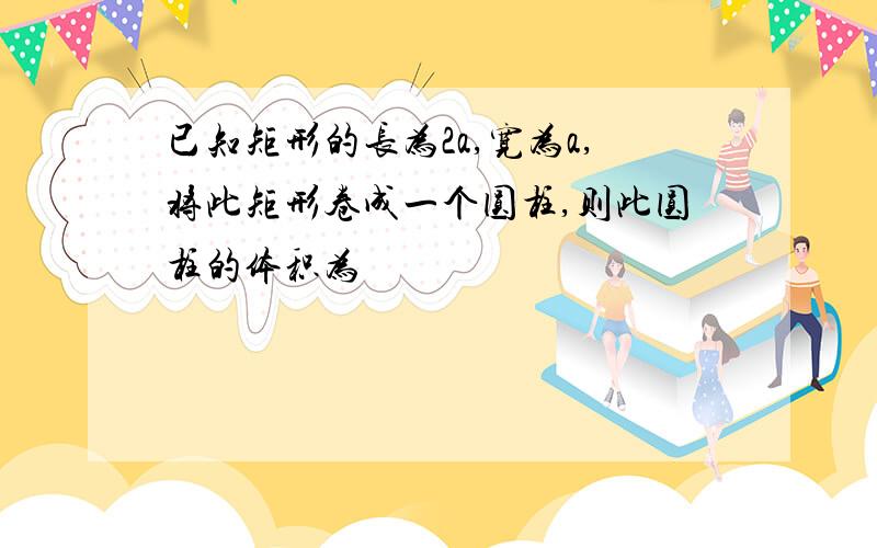 已知矩形的长为2a,宽为a,将此矩形卷成一个圆柱,则此圆柱的体积为