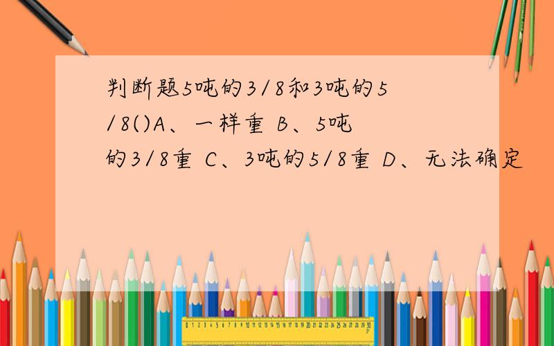 判断题5吨的3/8和3吨的5/8()A、一样重 B、5吨的3/8重 C、3吨的5/8重 D、无法确定