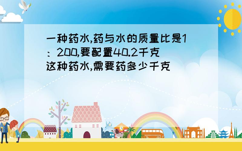 一种药水,药与水的质量比是1：200,要配置40.2千克这种药水,需要药多少千克