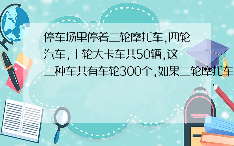 停车场里停着三轮摩托车,四轮汽车,十轮大卡车共50辆,这三种车共有车轮300个,如果三轮摩托车比四轮汽车