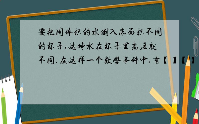 要把同体积的水倒入底面积不同的杯子,这时水在杯子里高度就不同.在这样一个数学事件中,有【】【】【】