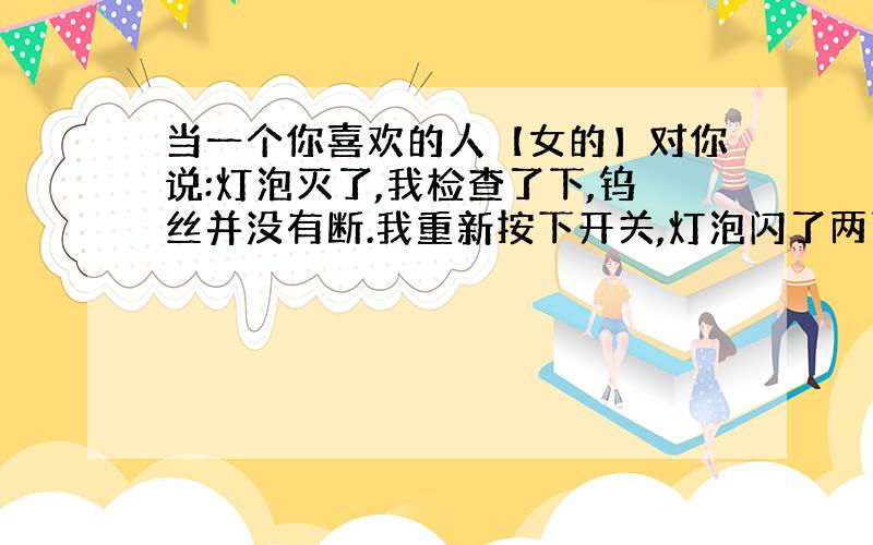 当一个你喜欢的人【女的】对你说:灯泡灭了,我检查了下,钨丝并没有断.我重新按下开关,灯泡闪了两下又灭了.我问,你怎么了.