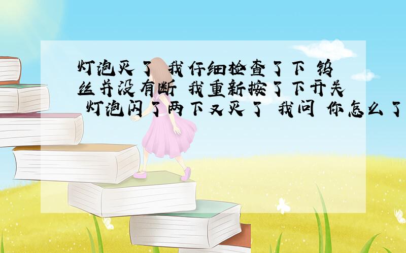 灯泡灭了 我仔细检查了下 钨丝并没有断 我重新按了下开关 灯泡闪了两下又灭了 我问 你怎么了 不开心么 灯泡回答 等会儿