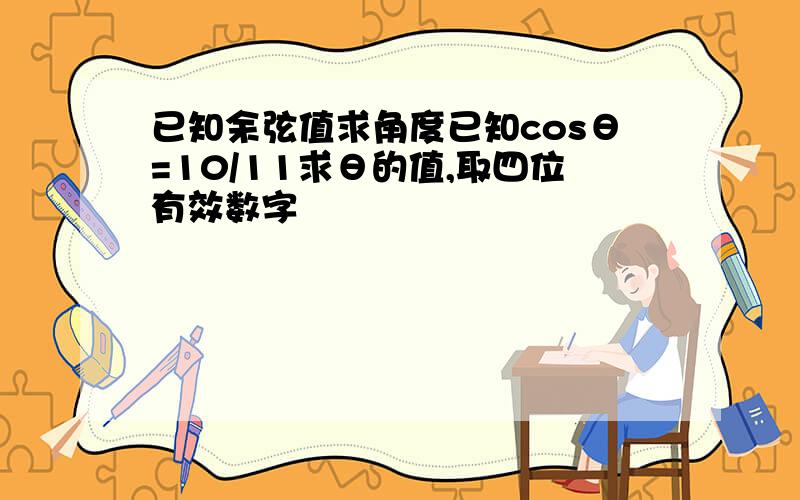 已知余弦值求角度已知cosθ=10/11求θ的值,取四位有效数字