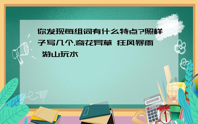 你发现每组词有什么特点?照样子写几个.奇花异草 狂风暴雨 游山玩水