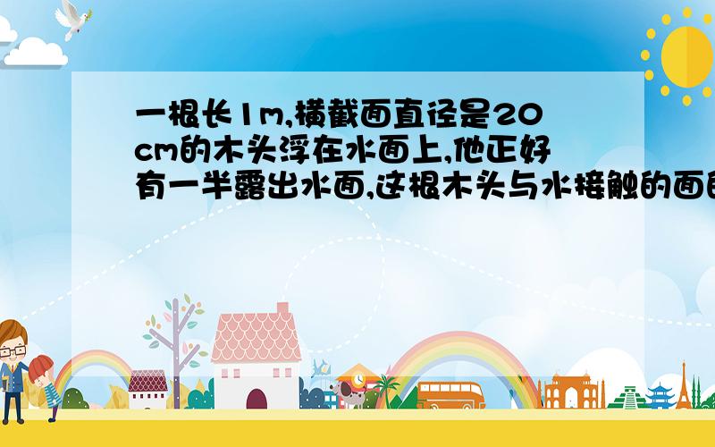 一根长1m,横截面直径是20cm的木头浮在水面上,他正好有一半露出水面,这根木头与水接触的面的面积是多