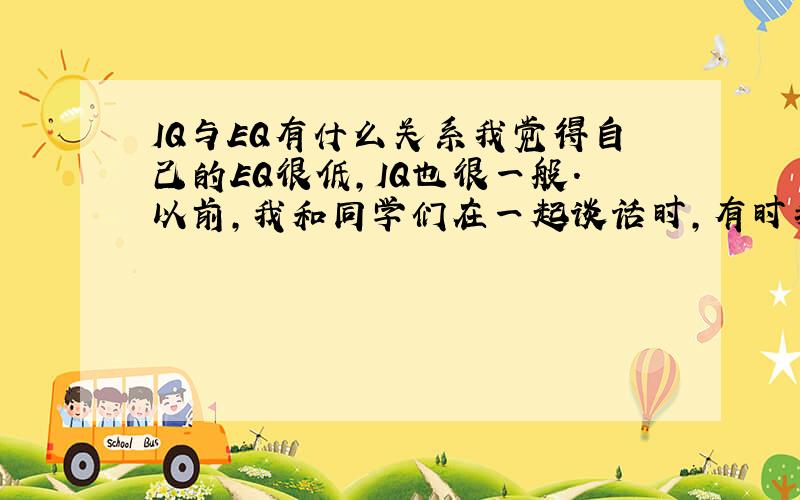 IQ与EQ有什么关系我觉得自己的EQ很低,IQ也很一般.以前,我和同学们在一起谈话时,有时我说出来的话他们不太听得懂,我