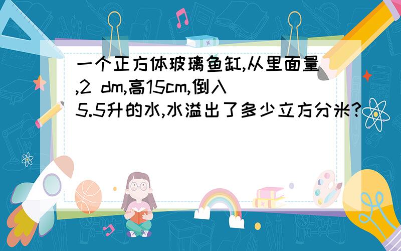 一个正方体玻璃鱼缸,从里面量,2 dm,高15cm,倒入5.5升的水,水溢出了多少立方分米?