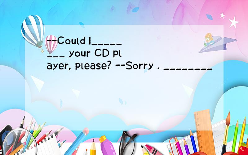 --Could I________ your CD player, please? --Sorry . ________